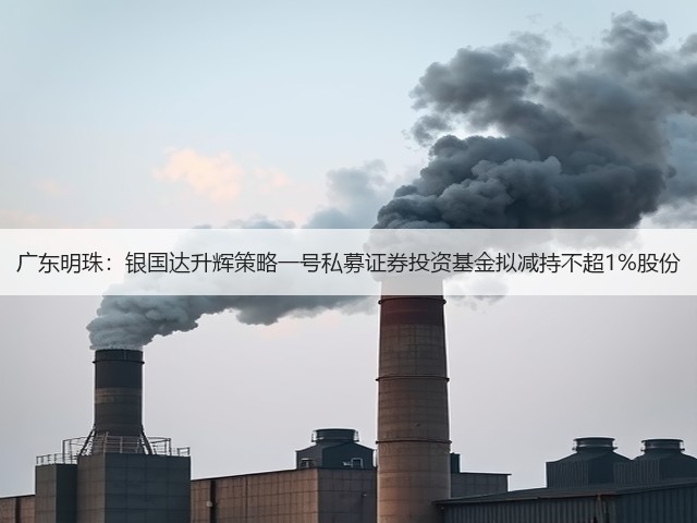 广东明珠:银国达升辉策略一号私募证券投资基金拟减持不超1%股份(图1) 广东明珠:银国达升辉策略一号私募证券投资基金拟减持不超1%股份(图1)