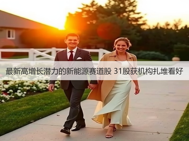 最新高增长潜力的新能源赛道股 31股获机构扎堆看好