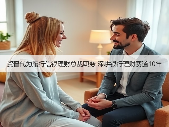 贺晋代为履行信银理财总裁职务 深耕银行理财赛道10年(图1)