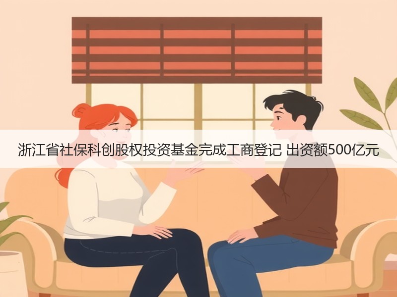 浙江省社保科创股权投资基金完成工商登记 出资额500亿元