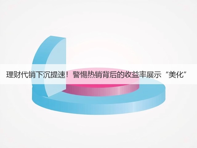 理财代销下沉提速！警惕热销背后的收益率展示“美化”(图2)
