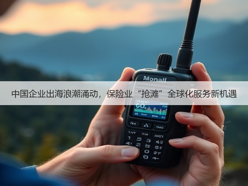 中国企业出海浪潮涌动，保险业“抢滩”全球化服务新机遇