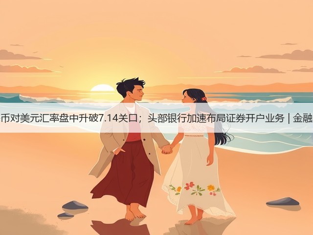 人民币对美元汇率盘中升破7.14关口;头部银行加速布局证券开户业务 | 金融早参(图3) 人民币对美元汇率盘中升破7.14关口;头部银行加速布局证券开户业务 | 金融早参(图3)