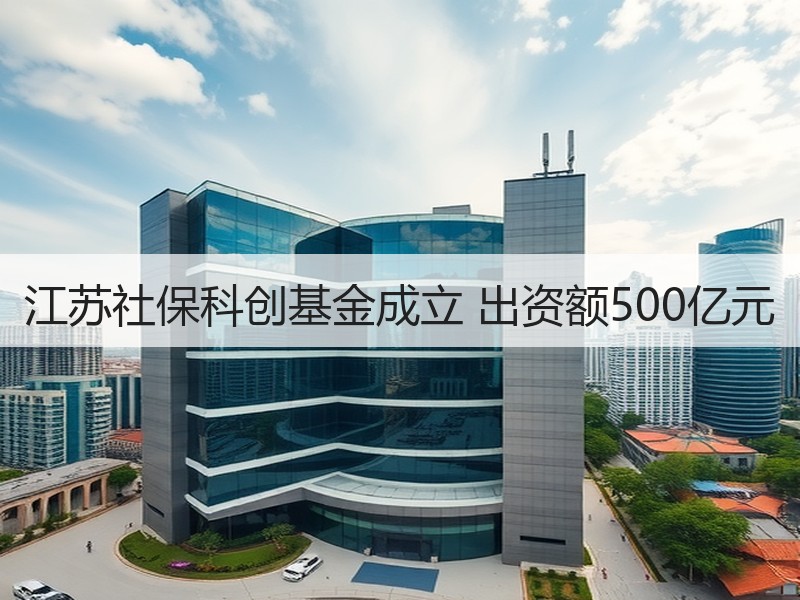 江苏社保科创基金成立 出资额500亿元