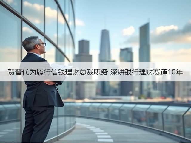 贺晋代为履行信银理财总裁职务 深耕银行理财赛道10年(图2)