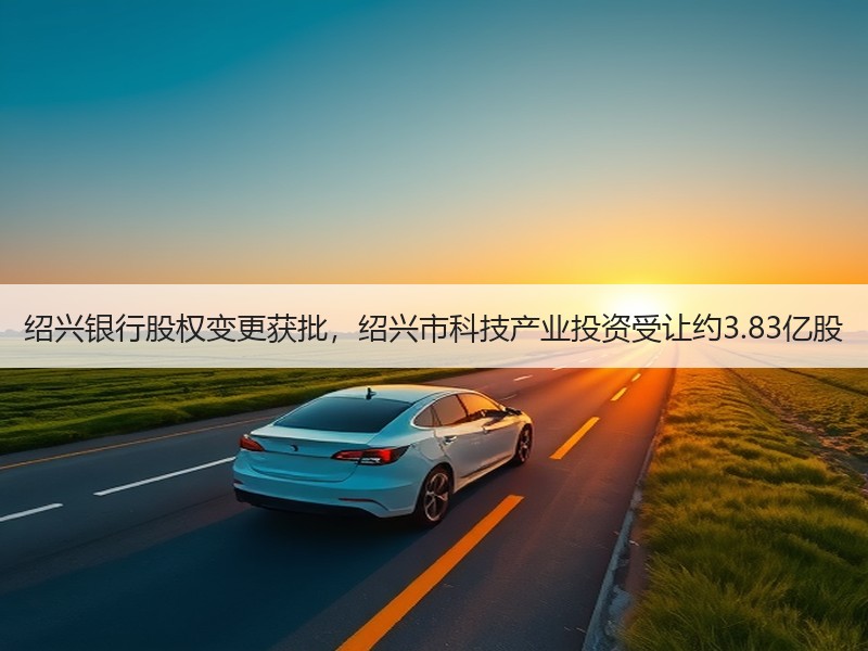绍兴银行股权变更获批，绍兴市科技产业投资受让约3.83亿股