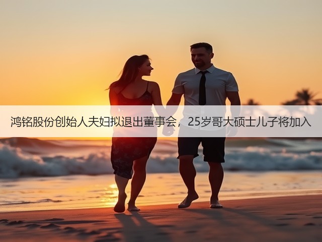 鸿铭股份创始人夫妇拟退出董事会,25岁哥大硕士儿子将加入(图3) 鸿铭股份创始人夫妇拟退出董事会,25岁哥大硕士儿子将加入(图3)