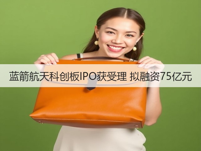 蓝箭航天科创板IPO获受理 拟融资75亿元(图1) 蓝箭航天科创板IPO获受理 拟融资75亿元(图1)