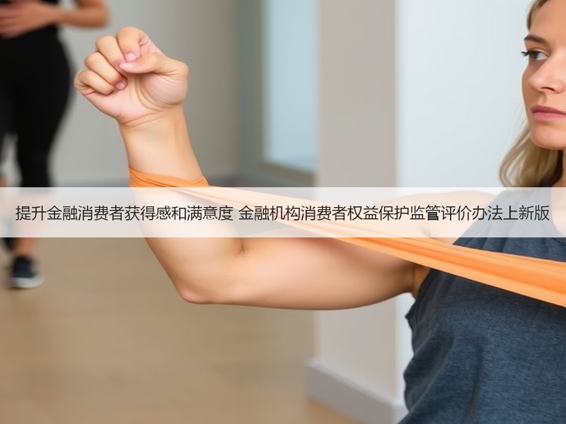 提升金融消费者获得感和满意度 金融机构消费者权益保护监管评价办法上新版