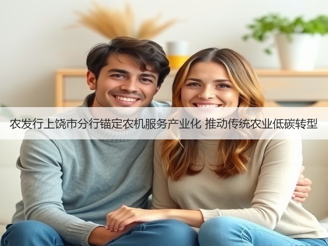 农发行上饶市分行锚定农机服务产业化 推动传统农业低碳转型(图1) 农发行上饶市分行锚定农机服务产业化 推动传统农业低碳转型(图1)