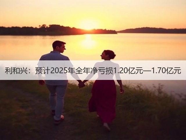 利和兴:预计2025年全年净亏损1.20亿元—1.70亿元(图1) 利和兴:预计2025年全年净亏损1.20亿元—1.70亿元(图1)