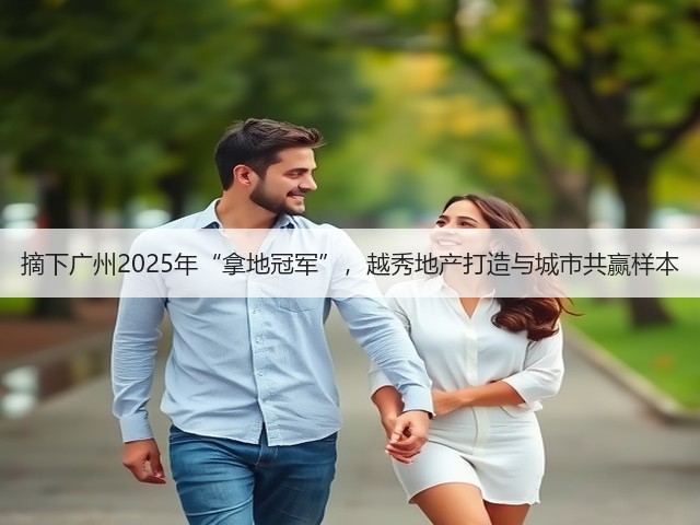 摘下广州2025年“拿地冠军”,越秀地产打造与城市共赢样本(图3) 摘下广州2025年“拿地冠军”,越秀地产打造与城市共赢样本(图3)