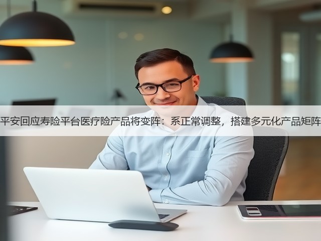 平安回应寿险平台医疗险产品将变阵：系正常调整，搭建多元化产品矩阵(图2)