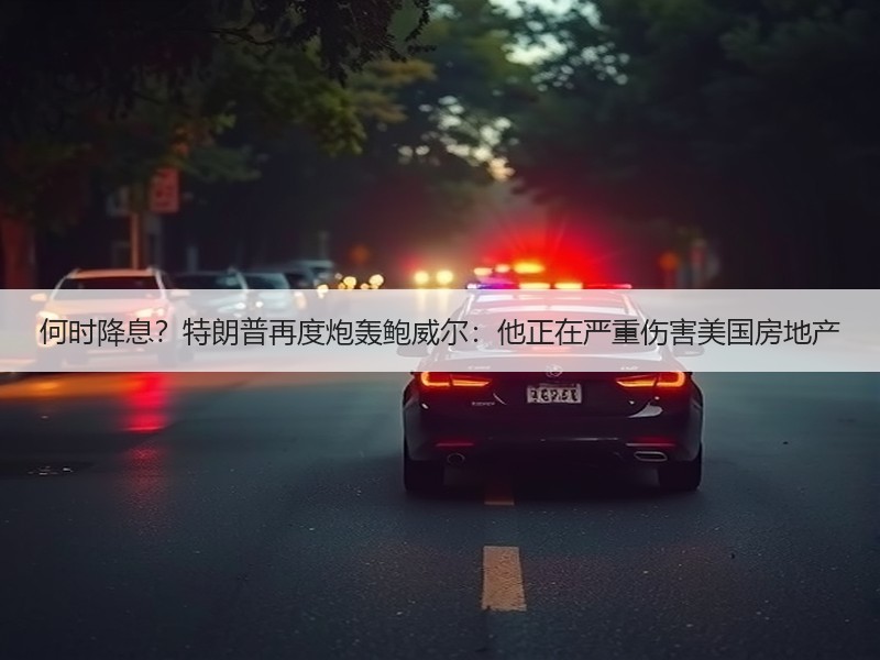 何时降息？特朗普再度炮轰鲍威尔：他正在严重伤害美国房地产