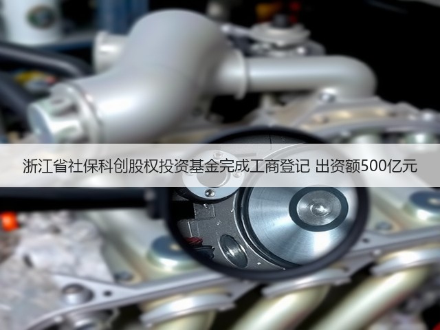 浙江省社保科创股权投资基金完成工商登记 出资额500亿元(图2) 浙江省社保科创股权投资基金完成工商登记 出资额500亿元(图2)