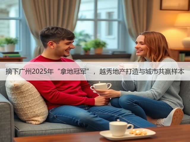 摘下广州2025年“拿地冠军”，越秀地产打造与城市共赢样本(图1)