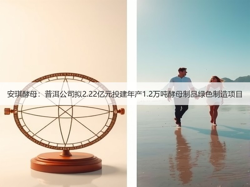 安琪酵母：普洱公司拟2.22亿元投建年产1.2万吨酵母制品绿色制造项目