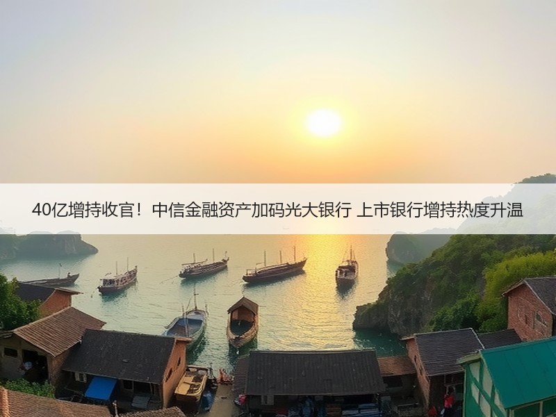 40亿增持收官！中信金融资产加码光大银行 上市银行增持热度升温