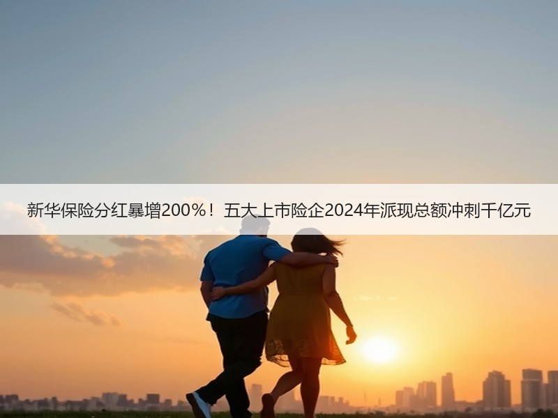 新华保险分红暴增200％！五大上市险企2024年派现总额冲刺千亿元