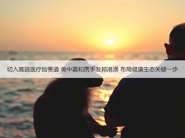 切入高端医疗险赛道 美中嘉和携手友邦港澳 布局健康生态关键一步(图3)