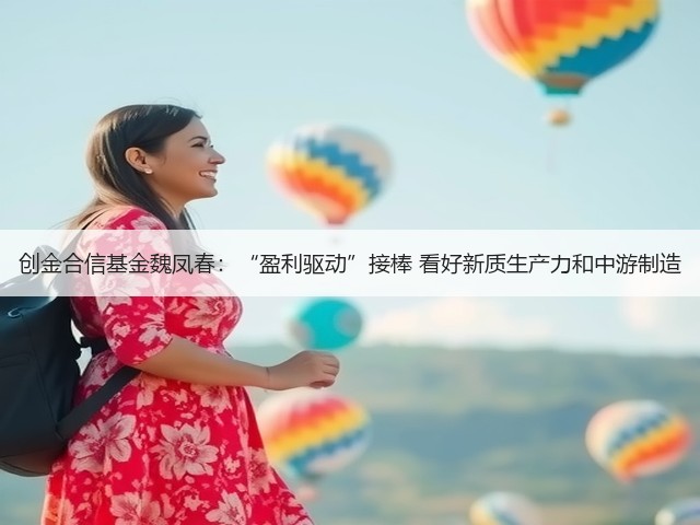 创金合信基金魏凤春:“盈利驱动”接棒 看好新质生产力和中游制造(图2) 创金合信基金魏凤春:“盈利驱动”接棒 看好新质生产力和中游制造(图2)