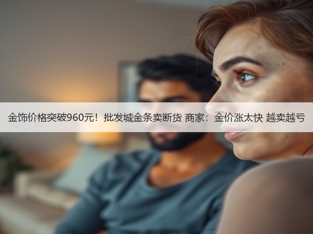 金饰价格突破960元!批发城金条卖断货 商家:金价涨太快 越卖越亏(图2) 金饰价格突破960元!批发城金条卖断货 商家:金价涨太快 越卖越亏(图2)