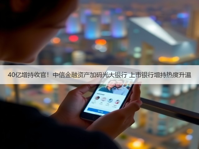 40亿增持收官！中信金融资产加码光大银行 上市银行增持热度升温(图1)