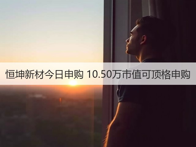恒坤新材今日申购 10.50万市值可顶格申购(图3) 恒坤新材今日申购 10.50万市值可顶格申购(图3)