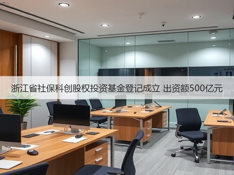 浙江省社保科创股权投资基金登记成立 出资额500亿元
