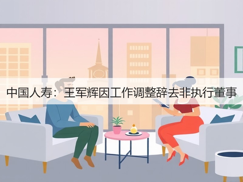 中国人寿：王军辉因工作调整辞去非执行董事