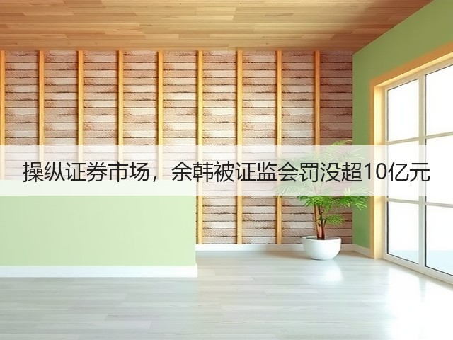 操纵证券市场,余韩被证监会罚没超10亿元(图2) 操纵证券市场,余韩被证监会罚没超10亿元(图2)