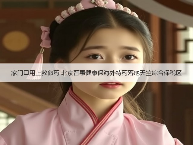 家门口用上救命药 北京普惠健康保海外特药落地天竺综合保税区(图2) 家门口用上救命药 北京普惠健康保海外特药落地天竺综合保税区(图2)