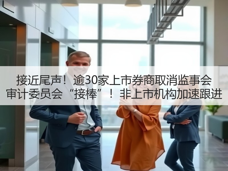接近尾声！逾30家上市券商取消监事会 审计委员会“接棒”！非上市机构加速跟进