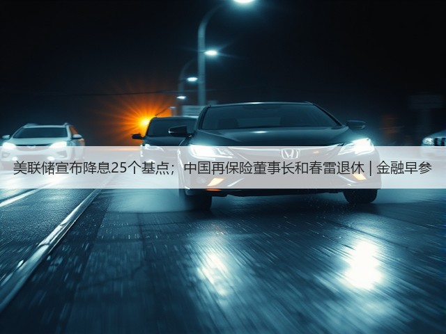 美联储宣布降息25个基点；中国再保险董事长和春雷退休 | 金融早参(图3)