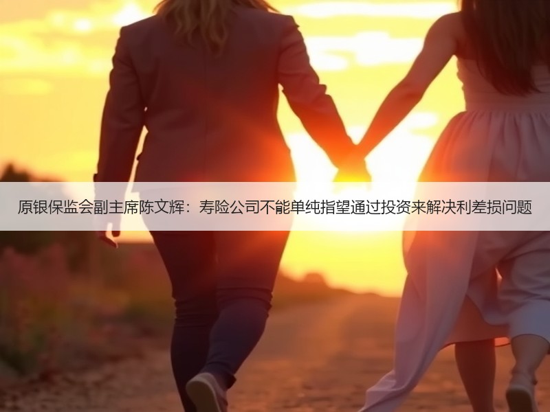 原银保监会副主席陈文辉：寿险公司不能单纯指望通过投资来解决利差损问题