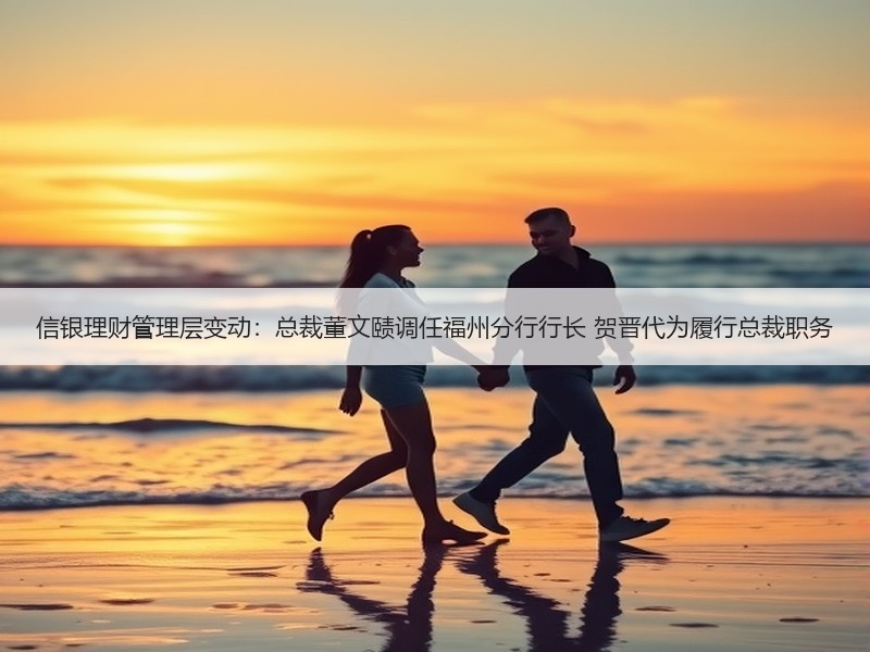 信银理财管理层变动：总裁董文赜调任福州分行行长 贺晋代为履行总裁职务