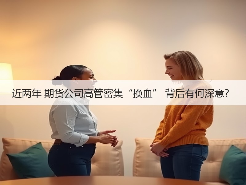 近两年 期货公司高管密集“换血” 背后有何深意？
