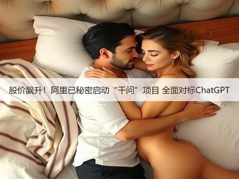 股价飙升！阿里已秘密启动“千问”项目 全面对标ChatGPT
