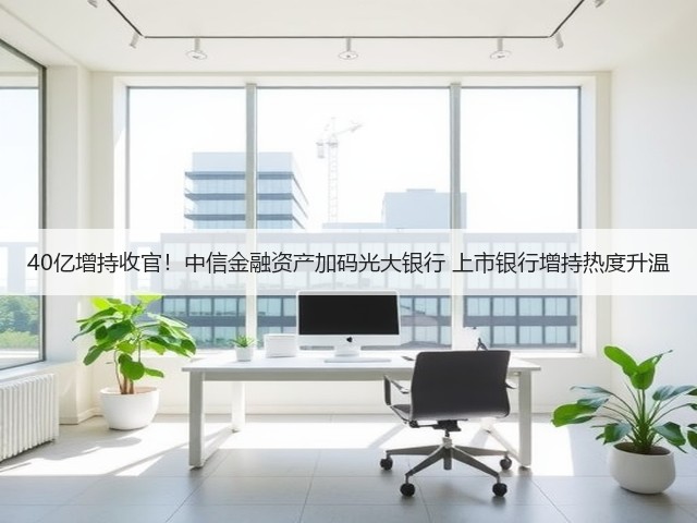 40亿增持收官！中信金融资产加码光大银行 上市银行增持热度升温(图3)