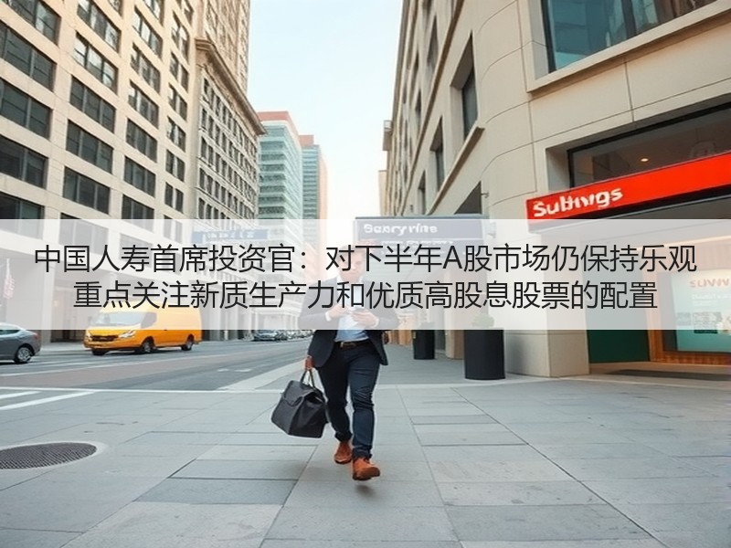 中国人寿首席投资官：对下半年A股市场仍保持乐观 重点关注新质生产力和优质高股息股票的配置
