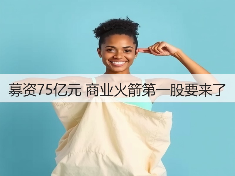 募资75亿元 商业火箭第一股要来了