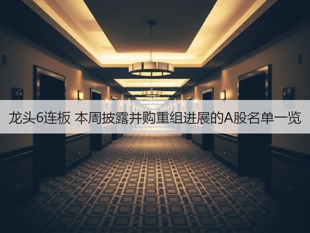 龙头6连板 本周披露并购重组进展的A股名单一览(图2)
