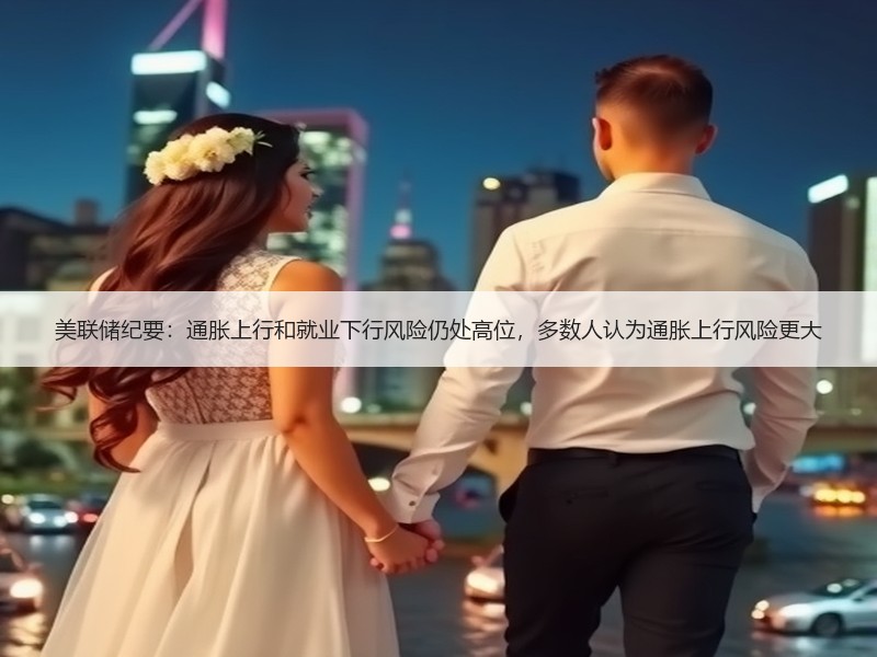 美联储纪要：通胀上行和就业下行风险仍处高位，多数人认为通胀上行风险更大