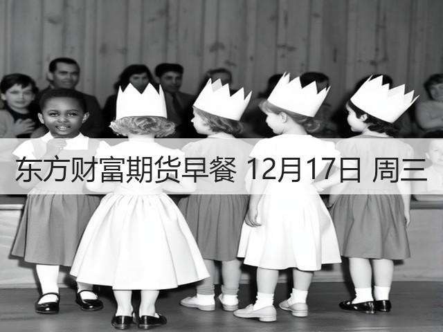 东方财富期货早餐 12月17日 周三(图3) 东方财富期货早餐 12月17日 周三(图3)