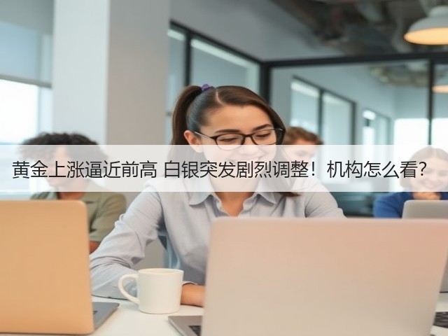 黄金上涨逼近前高 白银突发剧烈调整！机构怎么看？(图1)