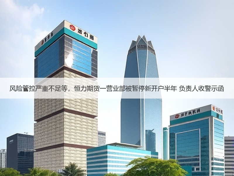 风险管控严重不足等，恒力期货一营业部被暂停新开户半年 负责人收警示函