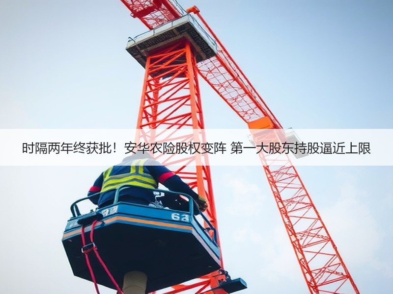 时隔两年终获批！安华农险股权变阵 第一大股东持股逼近上限