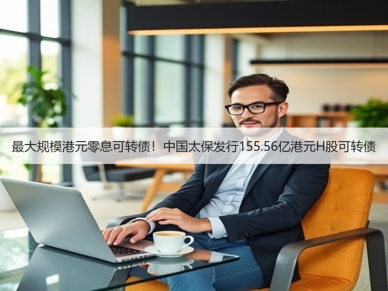 最大规模港元零息可转债！中国太保发行155.56亿港元H股可转债