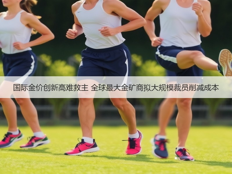国际金价创新高难救主 全球最大金矿商拟大规模裁员削减成本