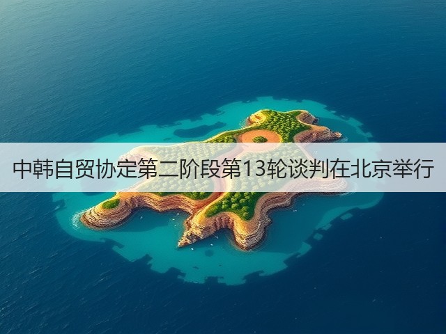 中韩自贸协定第二阶段第13轮谈判在北京举行(图1)
